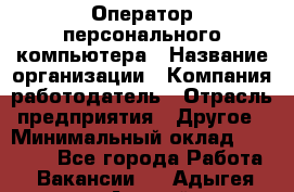 Оператор персонального компьютера › Название организации ­ Компания-работодатель › Отрасль предприятия ­ Другое › Минимальный оклад ­ 22 000 - Все города Работа » Вакансии   . Адыгея респ.,Адыгейск г.